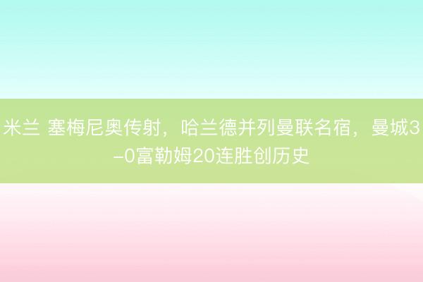 米兰 塞梅尼奥传射，哈兰德并列曼联名宿，曼城3-0富勒姆20连胜创历史