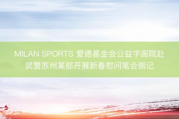 MILAN SPORTS 爱德基金会公益字画院赴武警苏州某部开展新春慰问笔会侧记