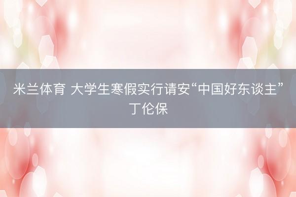 米兰体育 大学生寒假实行请安“中国好东谈主”丁伦保
