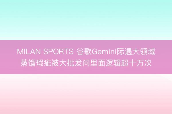 MILAN SPORTS 谷歌Gemini际遇大领域蒸馏瑕疵被大批发问里面逻辑超十万次