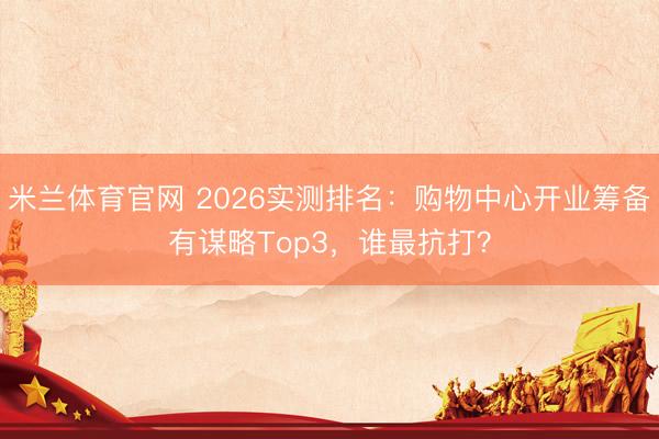 米兰体育官网 2026实测排名:购物中心开业筹备有谋略Top3,谁最抗打?