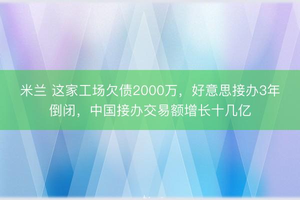 米兰 这家工场欠债2000万，好意思接办3年倒闭，中国接办交易额增长十几亿