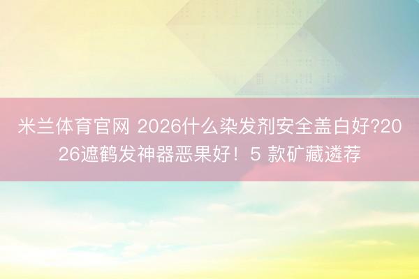 米兰体育官网 2026什么染发剂安全盖白好?2026遮鹤发神器恶果好!5 款矿藏遴荐