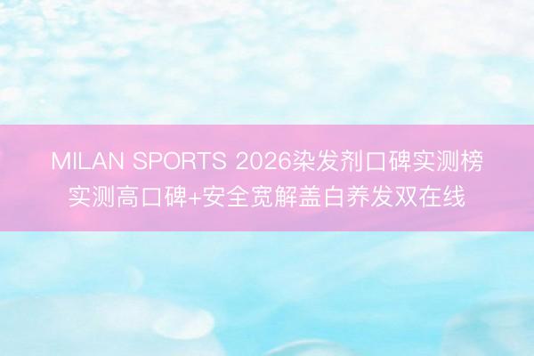 MILAN SPORTS 2026染发剂口碑实测榜实测高口碑+安全宽解盖白养发双在线