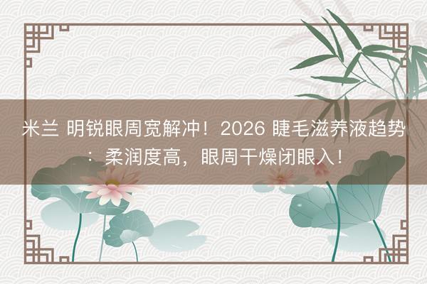 米兰 明锐眼周宽解冲！2026 睫毛滋养液趋势：柔润度高，眼周干燥闭眼入！