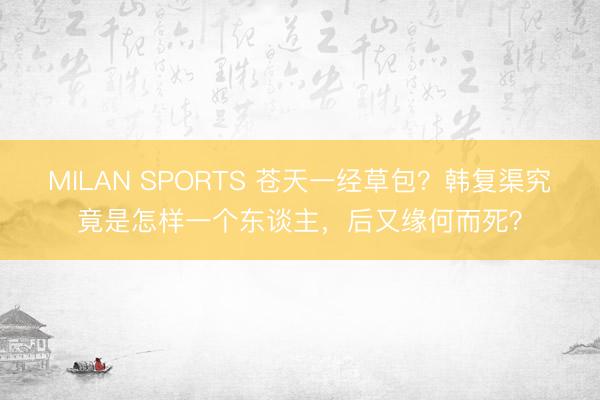 MILAN SPORTS 苍天一经草包？韩复渠究竟是怎样一个东谈主，后又缘何而死？