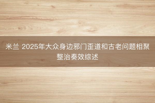 米兰 2025年大众身边邪门歪道和古老问题相聚整治奏效综述