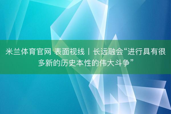 米兰体育官网 表面视线丨长远融会“进行具有很多新的历史本性的伟大斗争”