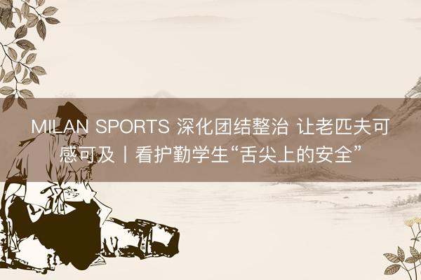 MILAN SPORTS 深化团结整治 让老匹夫可感可及丨看护勤学生“舌尖上的安全”