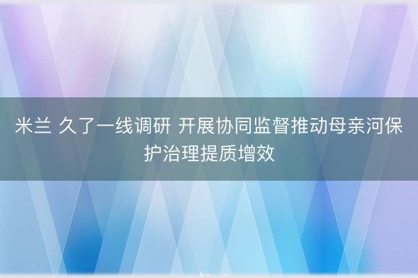 米兰 久了一线调研 开展协同监督推动母亲河保护治理提质增效