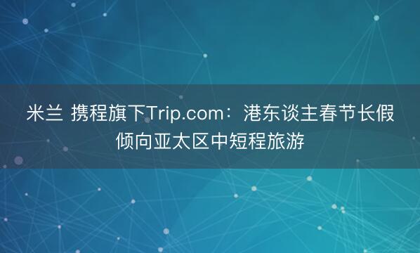 米兰 携程旗下Trip.com：港东谈主春节长假倾向亚太区中短程旅游