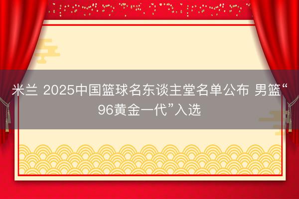 米兰 2025中国篮球名东谈主堂名单公布 男篮“96黄金一代”入选