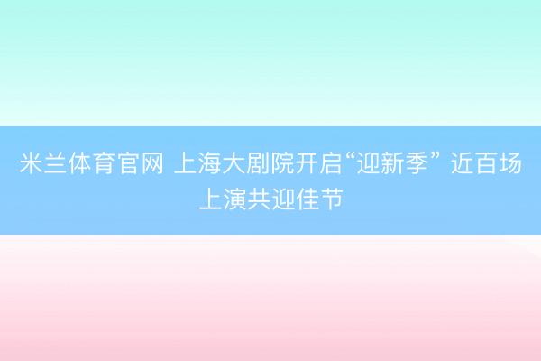 米兰体育官网 上海大剧院开启“迎新季” 近百场上演共迎佳节