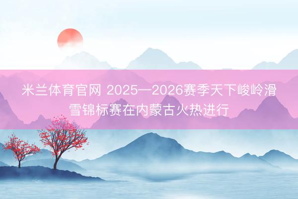 米兰体育官网 2025—2026赛季天下峻岭滑雪锦标赛在内蒙古火热进行