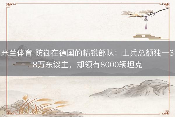 米兰体育 防御在德国的精锐部队：士兵总额独一38万东谈主，却领有8000辆坦克