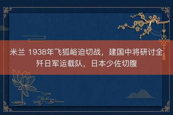 米兰 1938年飞狐峪迫切战，建国中将研讨全歼日军运载队，日本少佐切腹