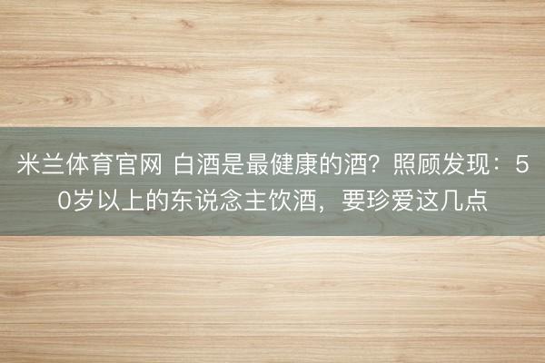 米兰体育官网 白酒是最健康的酒?照顾发现:50岁以上的东说念主饮酒,要珍爱这几点