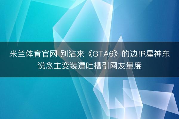 米兰体育官网 别沾来《GTA6》的边!R星神东说念主变装遭吐槽引网友量度