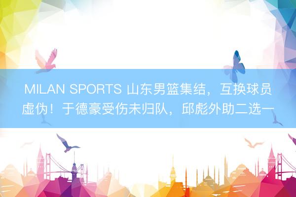 MILAN SPORTS 山东男篮集结，互换球员虚伪！于德豪受伤未归队，邱彪外助二选一