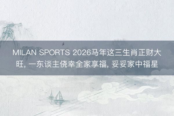 MILAN SPORTS 2026马年这三生肖正财大旺, 一东谈主侥幸全家享福, 妥妥家中福星