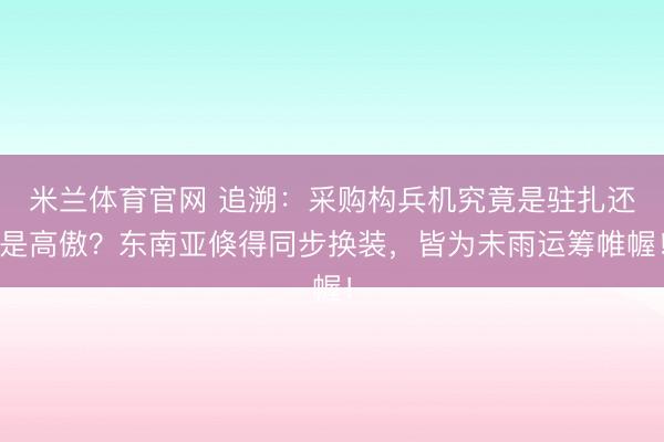米兰体育官网 追溯:采购构兵机究竟是驻扎还是高傲?东南亚倏得同步换装,皆为未雨运筹帷幄!