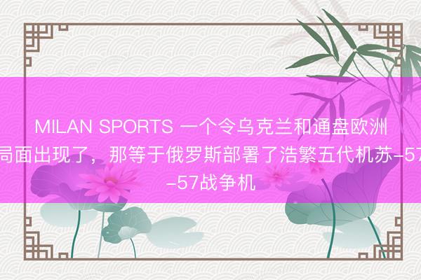 MILAN SPORTS 一个令乌克兰和通盘欧洲忧虑的局面出现了，那等于俄罗斯部署了浩繁五代机苏-57战争机