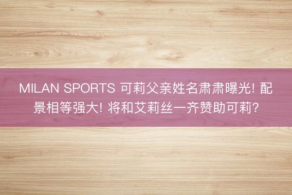 MILAN SPORTS 可莉父亲姓名肃肃曝光! 配景相等强大! 将和艾莉丝一齐赞助可莉?