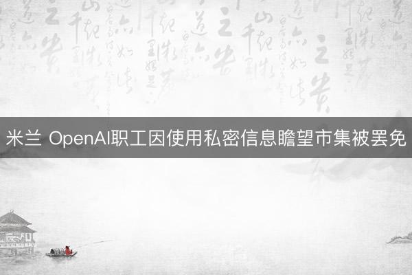 米兰 OpenAI职工因使用私密信息瞻望市集被罢免