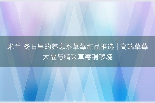 米兰 冬日里的养息系草莓甜品推选 | 高端草莓大福与精采草莓铜锣烧
