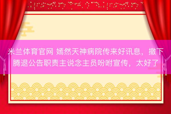 米兰体育官网 嫣然天神病院传来好讯息，撤下腾退公告职责主说念主员吩咐宣传，太好了