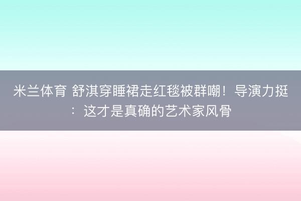 米兰体育 舒淇穿睡裙走红毯被群嘲！导演力挺：这才是真确的艺术家风骨