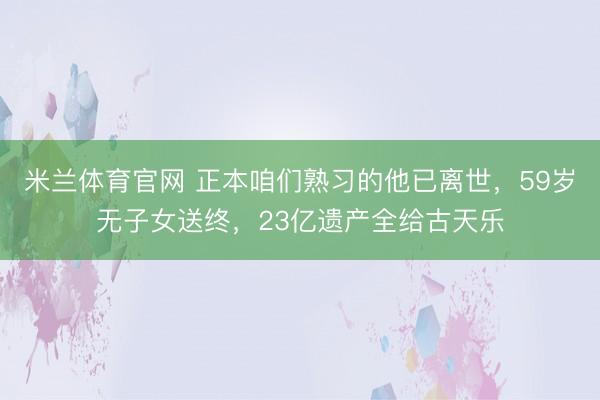 米兰体育官网 正本咱们熟习的他已离世，59岁无子女送终，23亿遗产全给古天乐