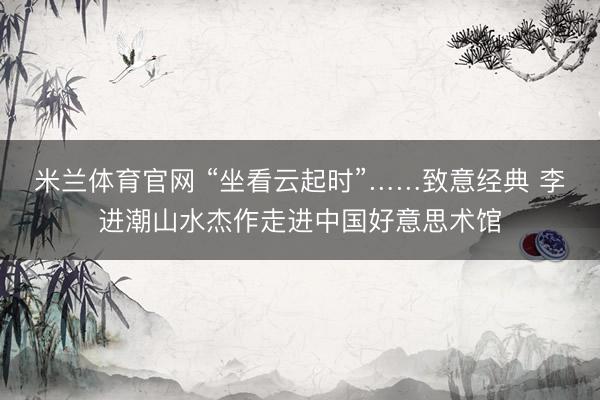 米兰体育官网 “坐看云起时”……致意经典 李进潮山水杰作走进中国好意思术馆