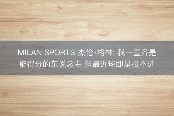 MILAN SPORTS 杰伦·格林: 我一直齐是能得分的东说念主 但最近球即是投不进