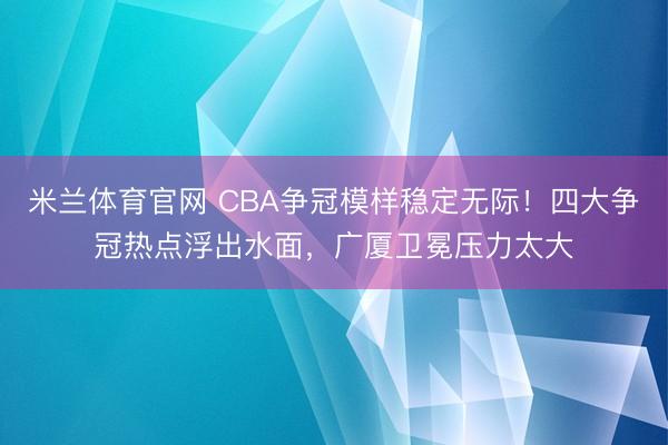 米兰体育官网 CBA争冠模样稳定无际！四大争冠热点浮出水面，广厦卫冕压力太大