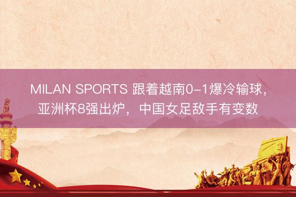 MILAN SPORTS 跟着越南0-1爆冷输球,亚洲杯8强出炉,中国女足敌手有变数