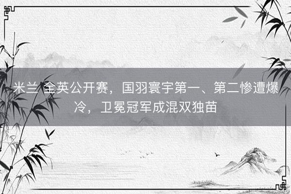 米兰 全英公开赛，国羽寰宇第一、第二惨遭爆冷，卫冕冠军成混双独苗