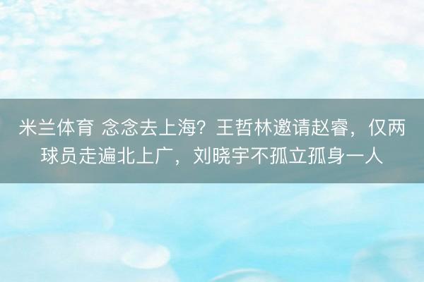 米兰体育 念念去上海?王哲林邀请赵睿,仅两球员走遍北上广,刘晓宇不孤立孤身一人