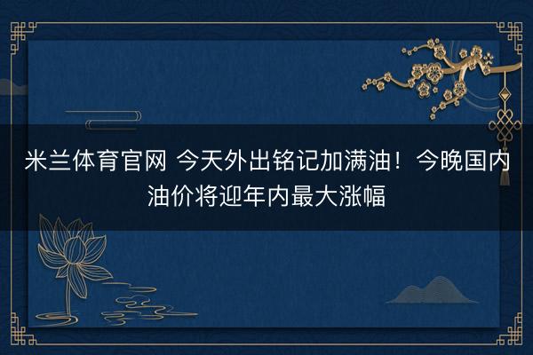 米兰体育官网 今天外出铭记加满油！今晚国内油价将迎年内最大涨幅