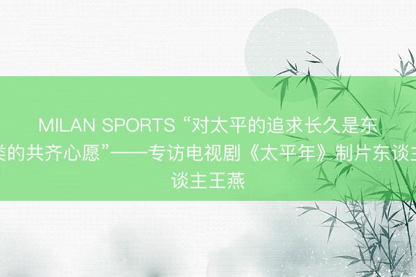 MILAN SPORTS “对太平的追求长久是东谈主类的共齐心愿”——专访电视剧《太平年》制片东谈主王燕