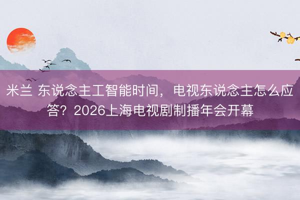 米兰 东说念主工智能时间，电视东说念主怎么应答？2026上海电视剧制播年会开幕