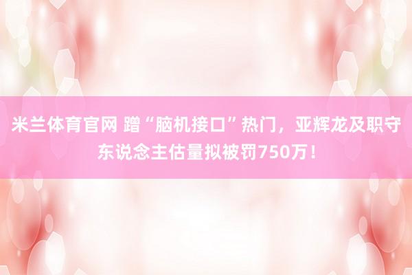 米兰体育官网 蹭“脑机接口”热门，亚辉龙及职守东说念主估量拟被罚750万！