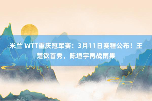 米兰 WTT重庆冠军赛：3月11日赛程公布！王楚钦首秀，陈垣宇再战雨果