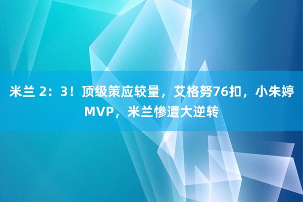 米兰 2：3！顶级策应较量，艾格努76扣，小朱婷MVP，米兰惨遭大逆转