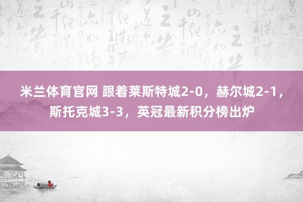 米兰体育官网 跟着莱斯特城2-0，赫尔城2-1，斯托克城3-3，英冠最新积分榜出炉