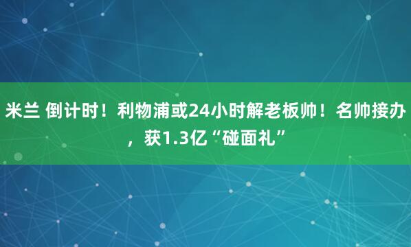 米兰 倒计时！利物浦或24小时解老板帅！名帅接办，获1.3亿“碰面礼”