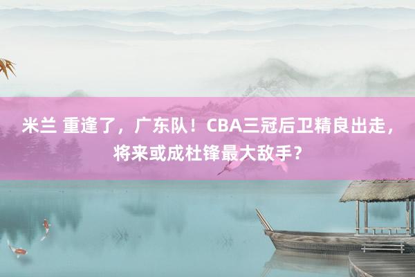 米兰 重逢了，广东队！CBA三冠后卫精良出走，将来或成杜锋最大敌手？