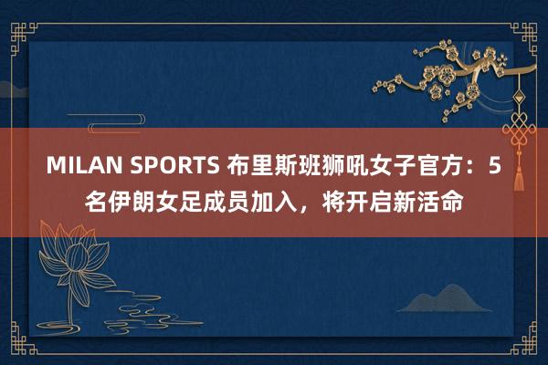 MILAN SPORTS 布里斯班狮吼女子官方：5名伊朗女足成员加入，将开启新活命