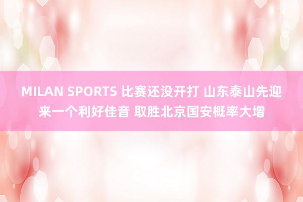 MILAN SPORTS 比赛还没开打 山东泰山先迎来一个利好佳音 取胜北京国安概率大增