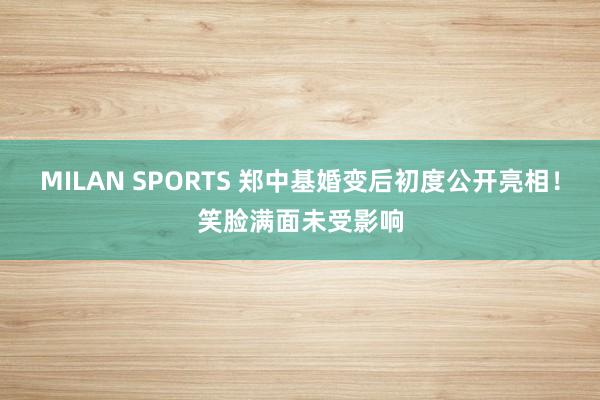 MILAN SPORTS 郑中基婚变后初度公开亮相！笑脸满面未受影响